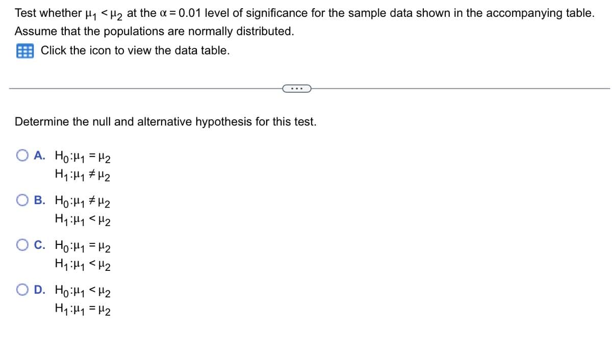 Test whether H, <H, at the a = 0.01 level of significance for the sample data shown in the accompanying table.
Assume that the populations are normally distributed.
Click the icon to view the data table.
Determine the null and alternative hypothesis for this test.
O A. Ho:H1 = H2
O B. Ho:H1 + H2
H1:H1 <H2
O C. Ho:H1 = H2
H1:H1 <H2
O D. Ho:H1 <H2
H1:H1 = H2
