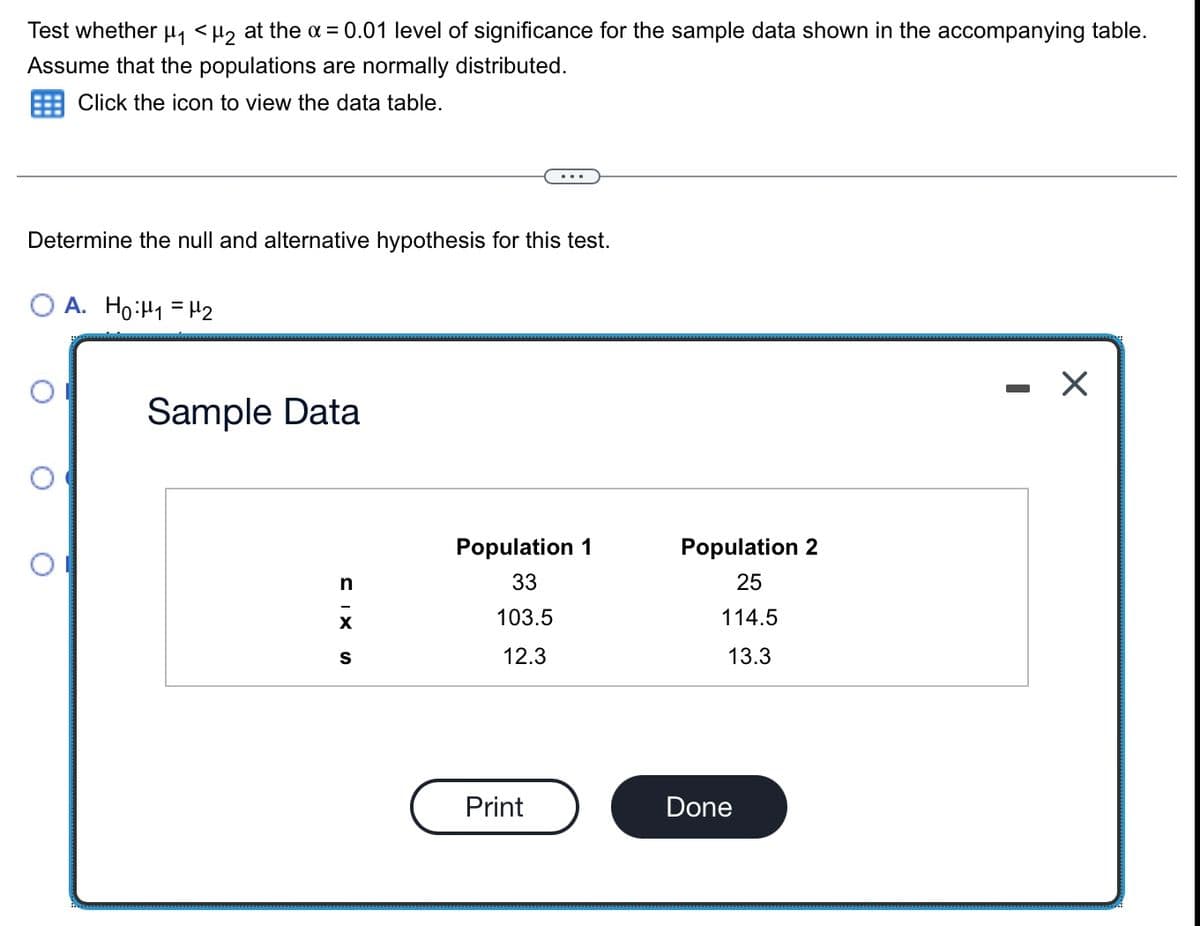 Test whether µ, <µz at the x = 0.01 level of significance for the sample data shown in the accompanying table.
Assume that the populations are normally distributed.
Click the icon to view the data table.
Determine the null and alternative hypothesis for this test.
O A. Ho:H1 = H2
Sample Data
Population 1
Population 2
n
33
25
103.5
114.5
12.3
13.3
Print
Done
