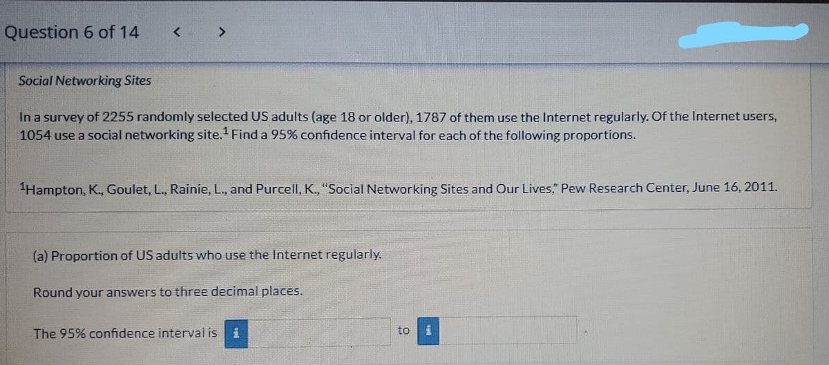 Question 6 of 14
Social Networking Sites
In a survey of 2255 randomly selected US adults (age 18 or older), 1787 of them use the Internet regularly. Of the Internet users,
1054 use a social networking site. Find a 95% confidence interval for each of the following proportions.
"Hampton, K., Goulet, L., Rainie, L., and Purcell, K., "Social Networking Sites and Our Lives, Pew Research Center, June 16, 2011.
(a) Proportion of US adults who use the Internet regularly.
Round your answers to three decimal places.
The 95% confidence interval is
to
