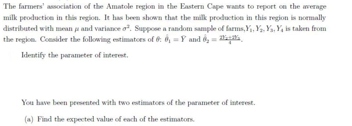 The farmers' association of the Amatole region in the Eastern Cape wants to report on the average
milk production in this region. It has been shown that the milk production in this region is normally
distributed with mean u and variance o?. Suppose a random sample of farms,Y1, Y2, Y3, Y4 is taken from
the region. Consider the following estimators of 0: 0, = Y and ô2 = 2Y+2Y.
Identify the parameter of interest.
You have been presented with two estimators of the parameter of interest.
(a) Find the expected value of each of the estimators.
