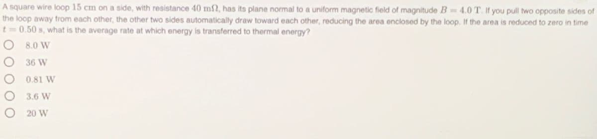 A square wire loop 15 cm on a side, with resistance 40 m2, has its plane normal to a uniform magnetic field of magnitude B= 4.0 T. If you pull two opposite sides of
the loop away from each other, the other two sides automatically draw toward each other, reducing the area enclosed by the loop. If the area is reduced to zero in time
t = 0.50 s, what is the average rate at which energy is transferred to thermal energy?
O 8.0 W
O 36 W
O 0.81 W
3.6 W
O 20 W
