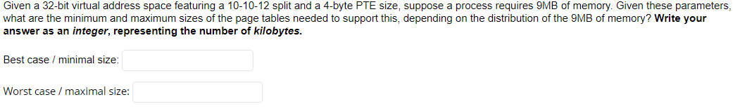 Given a 32-bit virtual address space featuring a 10-10-12 split and a 4-byte PTE size, suppose a process requires 9MB of memory. Given these parameters,
what are the minimum and maximum sizes of the page tables needed to support this, depending on the distribution of the 9MB of memory? Write your
answer as an integer, representing the number of kilobytes.
Best case / minimal size:
Worst case / maximal size:
