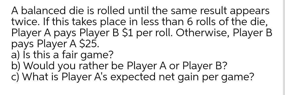 A balanced die is rolled until the same result appears
twice. If this takes place in less than 6 rolls of the die,
Player A pays Player B $1 per roll. Otherwise, Player B
pays Player A $25.
a) Is this a fair game?
b) Would you rather be Player A or Player B?
c) What is Player A's expected net gain per game?
