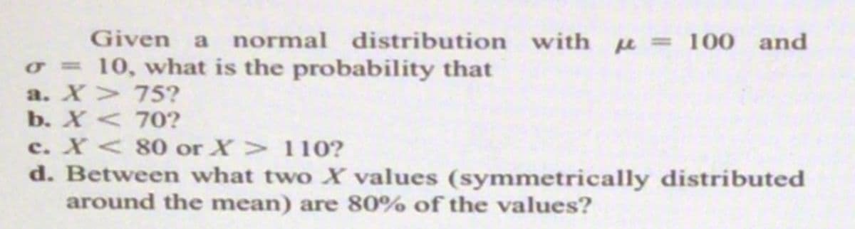 Given a
normal distribution with u = 100 and
o = 10, what is the probability that
a. X> 75?
b. X < 70?
c. X < 80 or X> 110?
d. Between what two X values (symmetrically distributed
around the mean) are 80% of the values?
