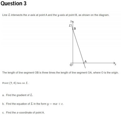 Question 3
Line L intersects the r-axis at point A and the y-axis at point B, as shown on the diagram.
The length of line segment OB is three times the length of line segment OA, where O is the origin.
Point (2, 6) lies on L.
a. Find the gradient of L.
b. Find the equation of L in the form y- ma +c.
c. Find the z-coordinate of point A.
