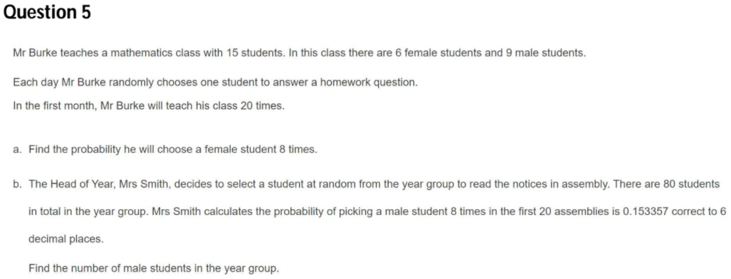 Question 5
Mr Burke teaches a mathematics class with 15 students. In this class there are 6 female students and 9 male students.
Each day Mr Burke randomly chooses one student to answer a homework question.
In the first month, Mr Burke will teach his class 20 times.
a. Find the probability he will choose a female student 8 times.
b. The Head of Year, Mrs Smith, decides to select a student at random from the year group to read the notices in assembly. There are 80 students
in total in the year group. Mrs Smith calculates the probability of picking a male student 8 times in the first 20 assemblies is 0.153357 correct to 6
decimal places.
Find the number of male students in the year group.

