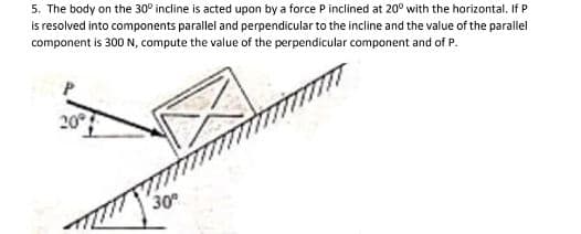 5. The body on the 30° incline is acted upon by a force P inclined at 20° with the horizontal. If P
is resolved into components parallel and perpendicular to the incline and the value of the parallel
component is 300 N, compute the value of the perpendicular component and of P.
20°
30
