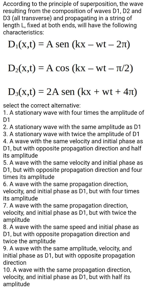 According to the principle of superposition, the wave
resulting from the composition of waves D1, D2 and
D3 (all transverse) and propagating in a string of
length L, fixed at both ends, will have the following
characteristics:
D:(x,t) = A sen (kx – wt – 2n)
|
D2(x,t) = A cos (kx – wt – T/2)
D3(X,t) = 2A sen (kx + wt + 4T)
select the correct alternative:
1. A stationary wave with four times the amplitude of
D1
2. A stationary wave with the same amplitude as D1
3. A stationary wave with twice the amplitude of D1
4. A wave with the same velocity and initial phase as
D1, but with opposite propagation direction and half
its amplitude
5. A wave with the same velocity and initial phase as
D1, but with opposite propagation direction and four
times its amplitude
6. A wave with the same propagation direction,
velocity, and initial phase as D1, but with four times
its amplitude
7. A wave with the same propagation direction,
velocity, and initial phase as D1, but with twice the
amplitude
8. A wave with the same speed and initial phase as
D1, but with opposite propagation direction and
twice the amplitude
9. A wave with the same amplitude, velocity, and
initial phase as D1, but with opposite propagation
direction
10. A wave with the same propagation direction,
velocity, and initial phase as D1, but with half its
amplitude
