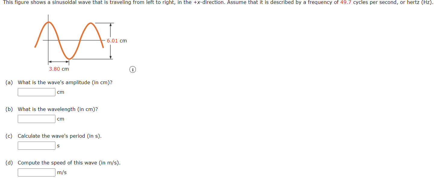 This figure shows a sinusoidal wave that is traveling from left to right, in the +x-direction. Assume that it is described by a frequency of 49.7 cycles per second, or hertz (Hz).
6.01 cm
3.80 cm
(a) What is the wave's amplitude (in cm)?
cm
(b) What is the wavelength (in cm)?
cm
(c) Calculate the wave's period (in s).
(d) Compute the speed of this wave (in m/s).
m/s
