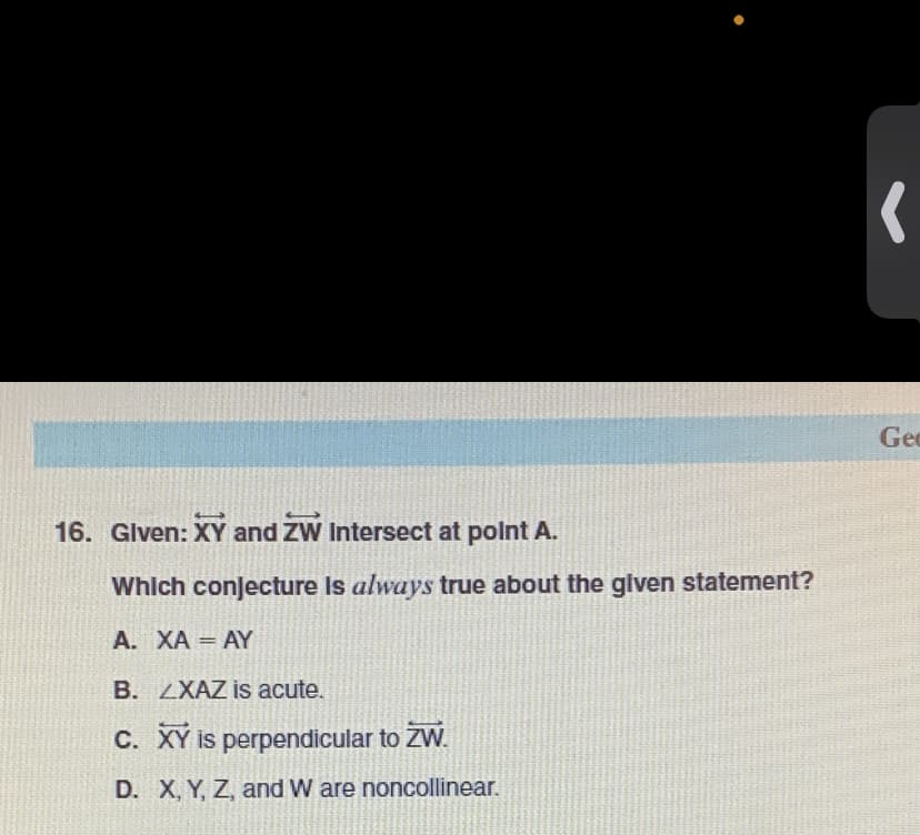 Geo
16. Glven: XY and ZW Intersect at polnt A.
Which conJecture Is always true about the given statement?
A. XA AY
B. ZXAZ is acute.
c. XY is perpendicular to ZW.
D. X, Y, Z, and W are noncollinear.
