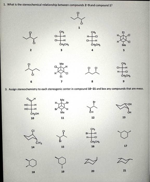 1. What is the stereochemical relationship between compounds 2-9 and compound 1?
HO-
HO-
H
--H
CH₂OH
10
14
18
CH
CH3
H
CH₂
Br
H
-H
CH₂CH₂
3
Me
Et
7
3. Assign stereochemistry to each stereogenic center in compound 10-21 and box any compounds that are meso.
Me
Me
11
Br
15
19
Br
1
H
CI-
CI
-H
CH₂CH₂
4
ii
Br
OH
12
CH₂
CH₂CH₂
16
H
20
Me
*]
2
-CI
CH₂CH₂
9
13
17
OH
21
OH
T