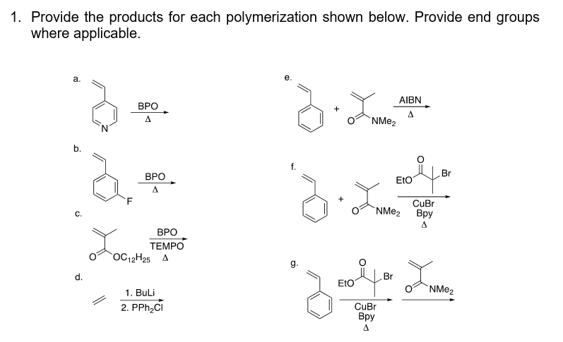 1. Provide the products for each polymerization shown below. Provide end groups
where applicable.
a.
b.
a
C.
d.
F
ΒΡΟ
ΒΡΟ
A
ΒΡΟ
TEMPO
OC12H25 A
1. BuLi
2. PPh₂CI
3. L
NMe₂
3.2
+
g.
AIBN
A
EtO
NMe₂
CuBr
Bpy
A
Br
Br
Eto
Zoolfo La
CuBr
Bpy
NMе₂