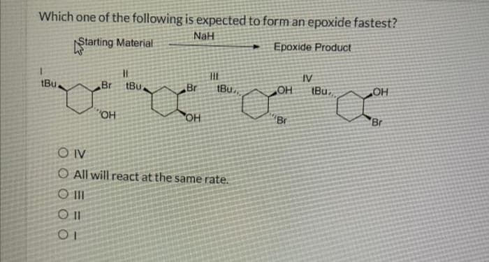 Which one of the following is expected to form an epoxide fastest?
NaH
Starting Material
Epoxide Product
tBu
||
Br tBu
011
OI
OH
Br
THE
tBu
OIV
O All will react at the same rate.
O III
OH
'Br
IV
(Bu,
OH
Br