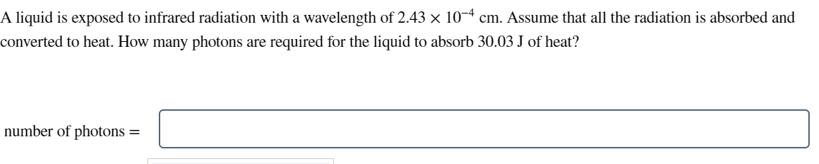 A liquid is exposed to infrared radiation with a wavelength of 2.43 × 10-4 cm. Assume that all the radiation is absorbed and
converted to heat. How many photons are required for the liquid to absorb 30.03 J of heat?
number of photons
=