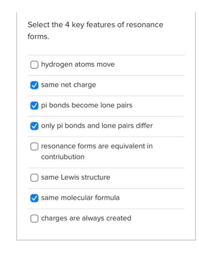 Select the 4 key features of resonance
forms.
hydrogen atoms move
same net charge
pi bonds become lone pairs
only pi bonds and lone pairs differ
resonance forms are equivalent in
contribution
same Lewis structure
same molecular formula
charges are always created
