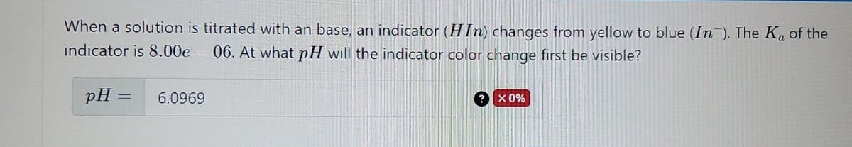When a solution is titrated with an base, an indicator (HIn) changes from yellow to blue (In). The Ka of the
indicator is 8.00e - 06. At what pH will the indicator color change first be visible?
pH
=
6.0969
X 0%