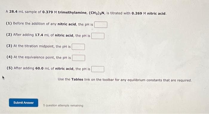 A 28.4 mL sample of 0.379 M trimethylamine, (CH3)3N, is titrated with 0.269 M nitric acid.
(1) Before the addition of any nitric acid, the pH is
(2) After adding 17.4 mL of nitric acid, the pH is
(3) At the titration midpoint, the pH is
(4) At the equivalence point, the pH is
(5) After adding 60.0 mL of nitric acid, the pH is
Submit Answer
Use the Tables link on the toolbar for any equilibrium constants that are required.
5 question attempts remaining