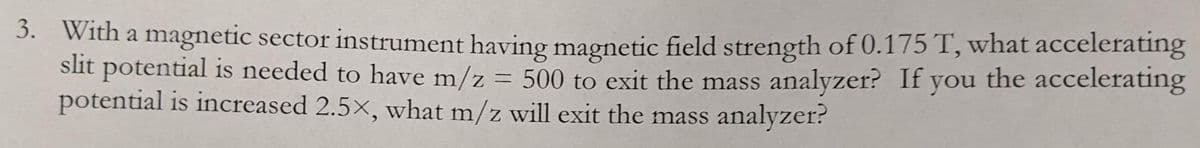 3. With a magnetic sector instrument having magnetic field strength of 0.175 T, what accelerating
slit potential is needed to have m/z = 500 to exit the mass analyzer? If you the accelerating
potential is increased 2.5×, what m/z will exit the mass analyzer?