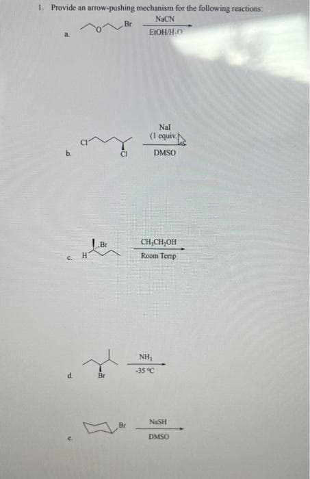 1. Provide an arrow-pushing mechanism for the following reactions:
NaCN
EtOH/H-O
b.
c.
H
Br
Br
Br
Br
Nal
(1 equiv.
DMSO
CH,CH₂OH
Room Temp
NH₂
-35 °C
NASH
DMSO