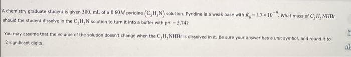 A chemistry graduate student is given 300. ml. of a 0.60M pyridine (C,H,N) solution. Pyridine is a weak base with K,-1.7×10. What mass of C, H, NHBr
should the student dissolve in the C,H,N solution to turn it into a buffer with pH -5.74?
You may assume that the volume of the solution doesn't change when the C,H,NHBr is dissolved in it. Be sure your answer has a unit symbol, and round it to
2 significant digits.