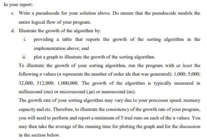 In your report:
c. Write a pseudocode for your solution above. Do ensure that the pseudocode models the
entire logical flow of your program.
d. Illustrate the growth of the algorithm by:
i. providing a table that reports the growth of the sorting algorithm in the
implementation above; and
ii plot a graph to illustrate the growth of the sorting algorithm.
To illustrate the growth of your sorting algorithm, run the program with at least the
following n values (n represents the number of order ids that was generated): 1,000; 5,000;
32,000; 512,000; 1,000,000. The growth of the algorithm is typically measured in
millisecond (ms) or microsecond (s) or nanosecond (ns).
The growth rate of your sorting algorithm may vary due to your processor speed, memory
capacity and etc. Therefore, to illustrate the consistency of the growth rate of your program,
you will need to perform and report a minimum of 5 trial runs on each of the n values. You
may then take the average of the running time for plotting the graph and for the discussion
in the section below.
