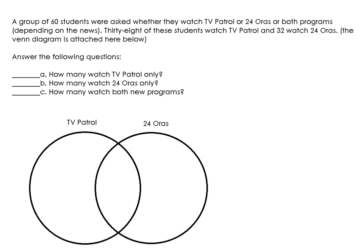 A group of 60 students were asked whether they watch TV Patrol or 24 Cras or both programs
(depending on the news). Thirty-eight of these students watch TV Patrol and 32 watch 24 Oras. (the
venn diagram is attached here below)
Answer the following questions:
a. How many watch TV Patrol only?
b. How many watch 24 Oras only?
c. How many watch both new programs?
TV Patrol
24 Oras
