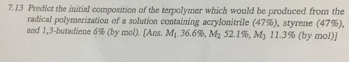 7.13 Predict the initial composition of the terpolymer which would be produced from the
radical polymerization of a solution containing acrylonitrile (47%), styrene (47%),
and 1,3-butadiene 6% (by mol). [Ans. M1. 36.6%, M2 52.1%, M3 11.3% (by mol)]
