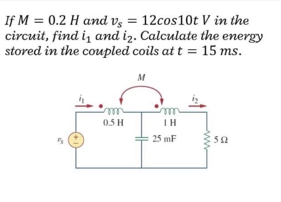 If M = 0.2 H and v, = 12cos10t V in the
circuit, find i, and iz. Calculate the energy
stored in the coupled coils at t = 15 ms.
%3D
M
ell
IH
0.5 H
25 mF
5Ω
V's
