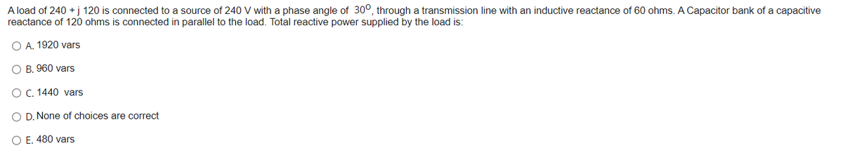 A load of 240 +j 120 is connected to a source of 240 V with a phase angle of 300, through a transmission line with an inductive reactance of 60 ohms. A Capacitor bank of a capacitive
reactance of 120 ohms is connected in parallel to the load. Total reactive power supplied by the load is:
O A. 1920 vars
O B, 960 vars
O C. 1440 vars
O D. None of choices are correct
O E. 480 vars