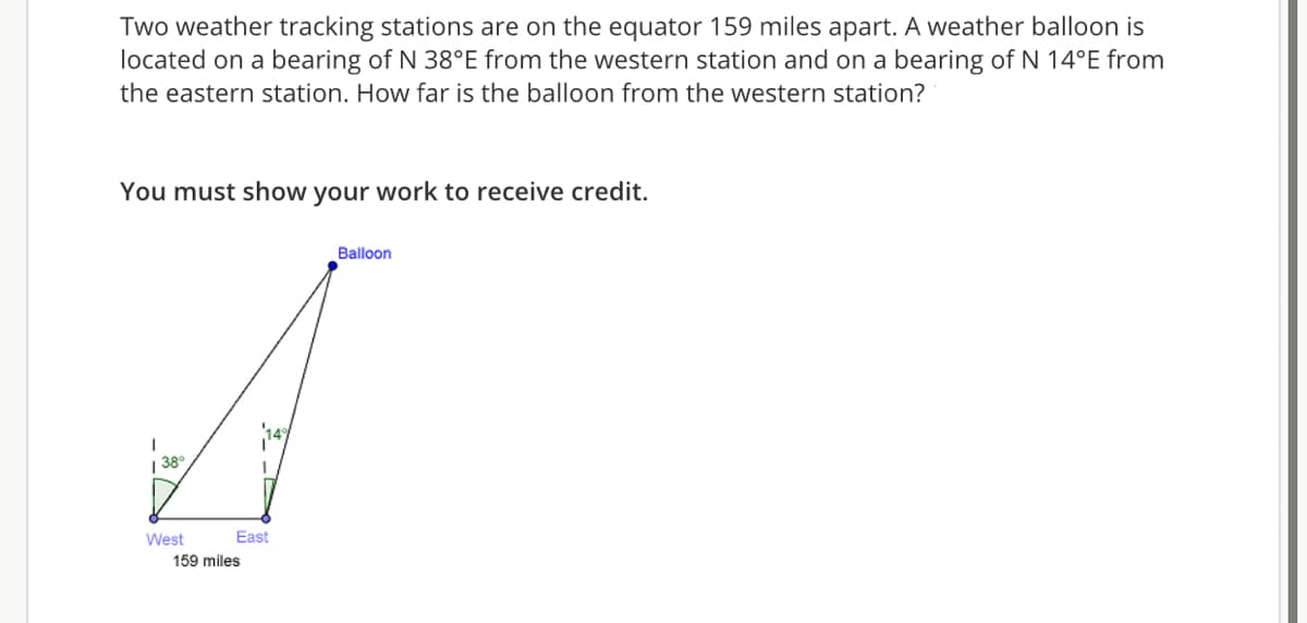 Two weather tracking stations are on the equator 159 miles apart. A weather balloon is
located on a bearing of N 38°E from the western station and on a bearing of N 14°E from
the eastern station. How far is the balloon from the western station?
You must show your work to receive credit.
Balloon
| 38°
West
East
159 miles
