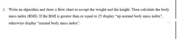 3. Write an algorithm and draw a flow chart to accept the weight and the height. Then calculate the body
mass index (BMI). If the BMI is greater than or equal to 25 display "up normal body mass index",
otherwise display "normal body mass index".
