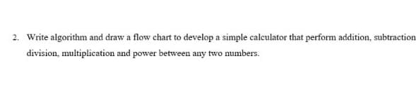 2. Write algorithm and draw a flow chart to develop a simple calculator that perform addition, subtraction
division, multiplication and power between any two numbers.
