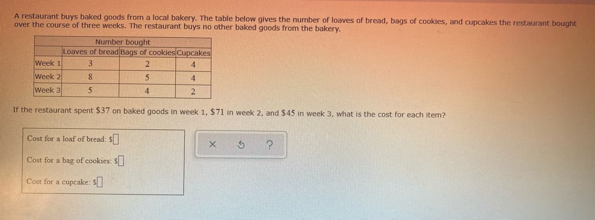 A restaurant buys baked goods from a local bakery. The table below gives the number of loaves of bread, bags of cookies, and cupcakes the restaurant bought
over the course of three weeks. The restaurant buys no other baked goods from the bakery.
Number bought
Loaves of bread Bags of cookies Cupcakes
Week 1
3
4.
Week 2
8.
4
Week 3
4
2
If the restaurant spent $37 on baked goods in week 1, $71 in week 2, and $45 in week 3, what is the cost for each item?
Cost for a loaf of bread: $
Cost for a bag of cookies: $
Cost for a cupcake: $
