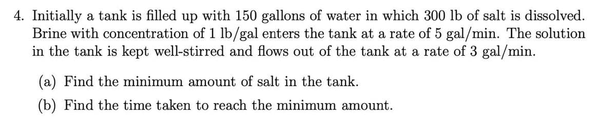 4. Initially a tank is filled up with 150 gallons of water in which 300 lb of salt is dissolved.
Brine with concentration of 1 lb/gal enters the tank at a rate of 5 gal/min. The solution
in the tank is kept well-stirred and flows out of the tank at a rate of 3 gal/min.
(a) Find the minimum amount of salt in the tank.
(b) Find the time taken to reach the minimum amount.