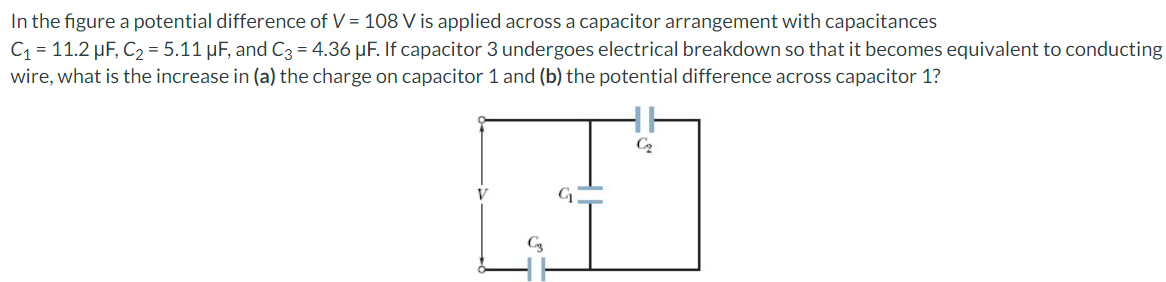 In the figure a potential difference of V = 108 V is applied across a capacitor arrangement with capacitances
C₁ = 11.2 µF, C₂ = 5.11 μF, and C3 = 4.36 μF. If capacitor 3 undergoes electrical breakdown so that it becomes equivalent to conducting
wire, what is the increase in (a) the charge on capacitor 1 and (b) the potential difference across capacitor 1?
C₂