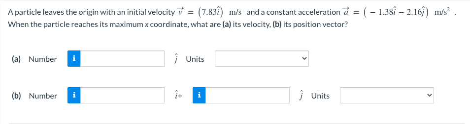A particle leaves the origin with an initial velocity ✓ = (7.83î) m/s and a constant acceleration à = ( − 1.38î – 2.16ĵ) m/s²
When the particle reaches its maximum x coordinate, what are (a) its velocity, (b) its position vector?
(a) Number i
(b) Number i
Ĵ Units
i
Ĵ Units