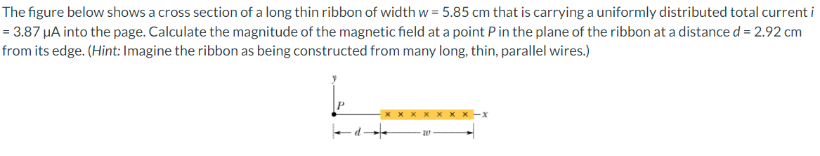 The figure below shows a cross section of a long thin ribbon of width w = 5.85 cm that is carrying a uniformly distributed total current i
= 3.87 μA into the page. Calculate the magnitude of the magnetic field at a point P in the plane of the ribbon at a distance d = 2.92 cm
from its edge. (Hint: Imagine the ribbon as being constructed from many long, thin, parallel wires.)
20