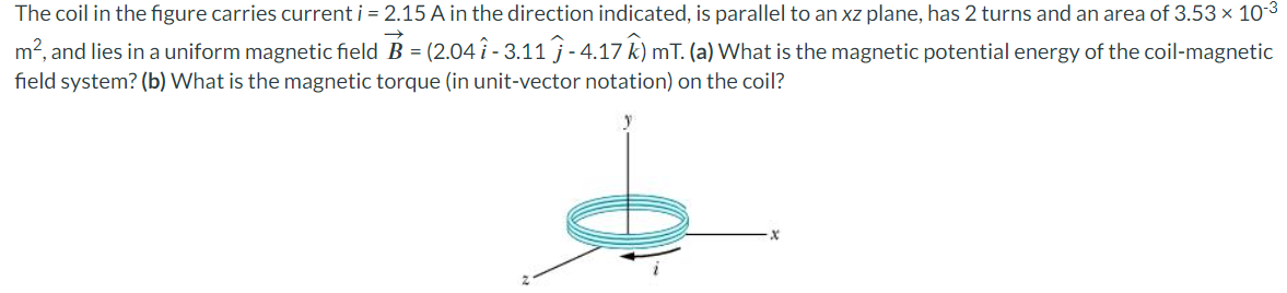 The
coil in the figure carries current i = 2.15 A in the direction indicated, is parallel to an xz plane, has 2 turns and an area of 3.53 × 10-³
m², and lies in a uniform magnetic field B = (2.04 î - 3.11 - 4.17 k) mT. (a) What is the magnetic potential energy of the coil-magnetic
field system? (b) What is the magnetic torque (in unit-vector notation) on the coil?