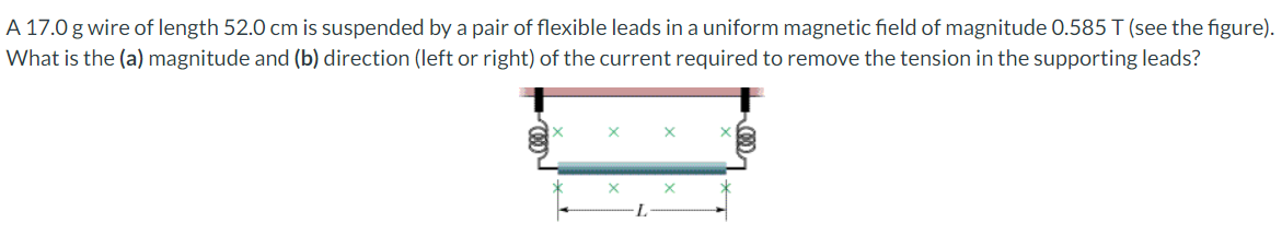 A 17.0 g wire of length 52.0 cm is suspended by a pair of flexible leads in a uniform magnetic field of magnitude 0.585 T (see the figure).
What is the (a) magnitude and (b) direction (left or right) of the current required to remove the tension in the supporting leads?
X
