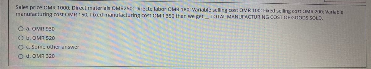 Sales price OMR 1000; Direct materials OMR250; Directe labor OMR 180; Variable selling cost OMR 100; Fixed selling cost OMR 200; Variable
manufacturing cost OMR 150; Fixed manufacturing cost OMR 350 then we get TOTAL MANUFACTURING COST OF GOODS SOLD.
O a. OMR 930
O b. OMR 520
O C. Some other answer
O d. OMR 320
