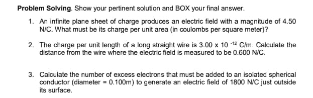 Problem Solving. Show your pertinent solution and BOX your final answer.
1. An infinite plane sheet of charge produces an electric field with a magnitude of 4.50
N/C. What must be its charge per unit area (in coulombs per square meter)?
2. The charge per unit length of a long straight wire is 3.00 x 10 -12 C/m. Calculate the
distance from the wire where the electric field is measured to be 0.600 N/C.
3. Calculate the number of excess electrons that must be added to an isolated spherical
conductor (diameter = 0.100m) to generate an electric field of 1800 N/C just outside
its surface.
