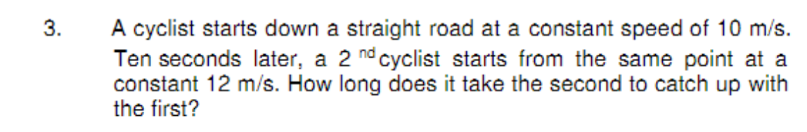 A cyclist starts down a straight road at a constant speed of 10 m/s.
Ten seconds later, a 2 nd cyclist starts from the same point at a
constant 12 m/s. How long does it take the second to catch up with
the first?
3.
