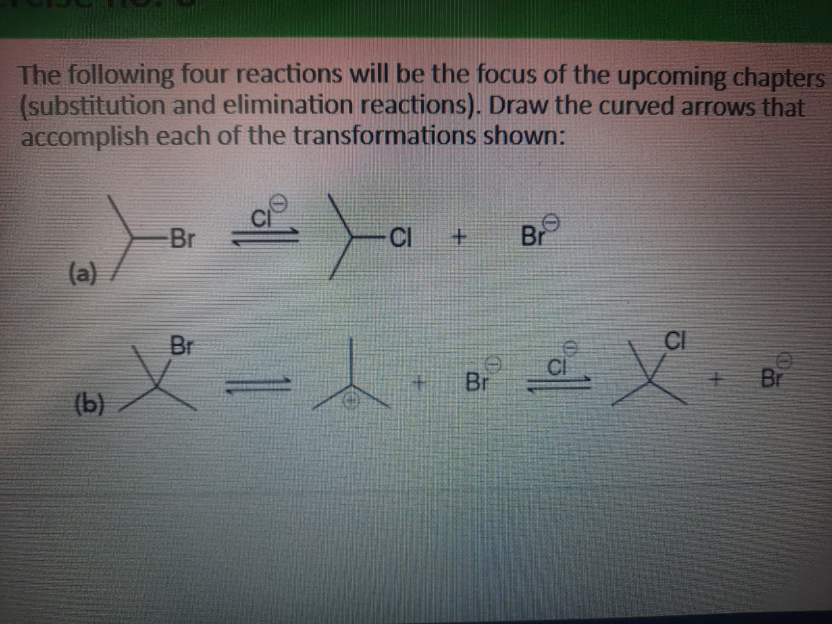 The following four reactions will be the focus of the upcoming chapters
(substitution and elimination reactions). Draw the curved arrows that
accomplish each of the transformations shown:
Br
CI
+.
Br
(a)
Br
CI
Br
Br
(b)
