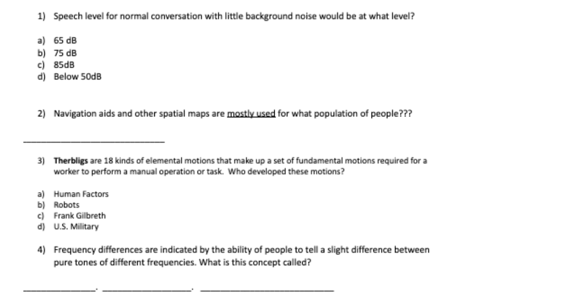 1) Speech level for normal conversation with little background noise would be at what level?
a) 65 dB
b) 75 dB
c) 85dB
d) Below 50DB
2) Navigation aids and other spatial maps are mostly used for what population of people???
3) Therbligs are 18 kinds of elemental motions that make up a set of fundamental motions required for a
worker to perform a manual operation or task. Who developed these motions?
a) Human Factors
b) Robots
c) Frank Gilbreth
d) U.S. Military
4) Frequency differences are indicated by the ability of people to tell a slight difference between
pure tones of different frequencies. What is this concept called?
