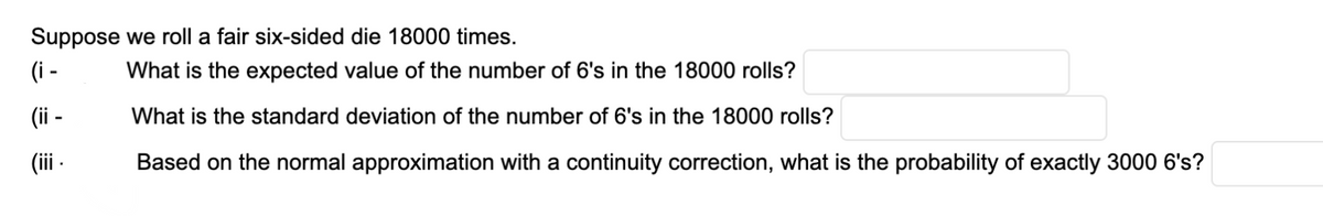 Suppose we roll a fair six-sided die 18000 times.
(i -
What is the expected value of the number of 6's in the 18000 rolls?
(i -
What is the standard deviation of the number of 6's in the 18000 rolls?
(ii -
Based on the normal approximation with a continuity correction, what is the probability of exactly 3000 6's?
