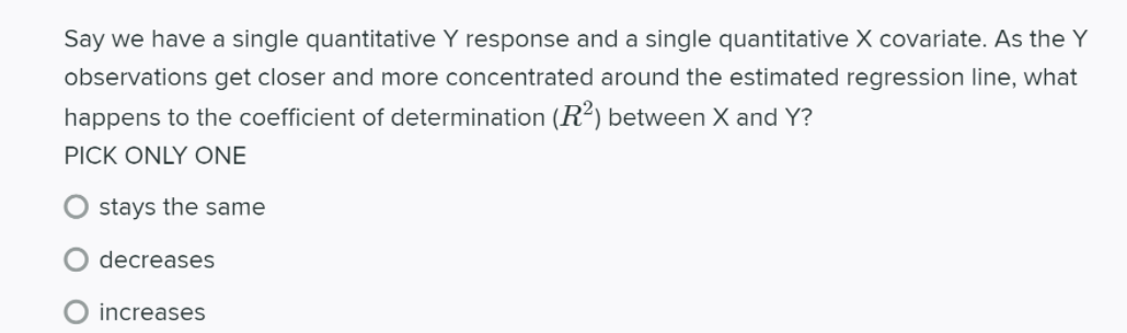 Say we have a single quantitative Y response and a single quantitative X covariate. As the Y
observations get closer and more concentrated around the estimated regression line, what
happens to the coefficient of determination (R²) between X and Y?
PICK ONLY ONE
stays the same
decreases
O increases
