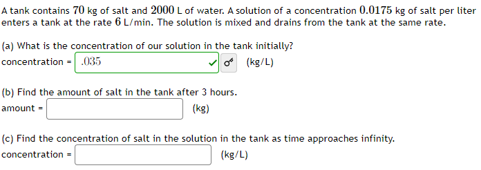 A tank contains 70 kg of salt and 2000 L of water. A solution of a concentration 0.0175 kg of salt per liter
enters a tank at the rate 6 L/min. The solution is mixed and drains from the tank at the same rate.
(a) What is the concentration of our solution in the tank initially?
concentration = .035
✓os
o (kg/L)
(b) Find the amount of salt in the tank after 3 hours.
amount =
(kg)
(c) Find the concentration of salt in the solution in the tank as time approaches infinity.
concentration =
(kg/L)