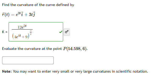 Find the curvature of the curve defined by
r(t) = e²ti + 3tj
12e2t
K= (lett +9)
Evaluate the curvature at the point P(54.598, 6).
Note: You may want to enter very small or very large curvatures in scientific notation.
