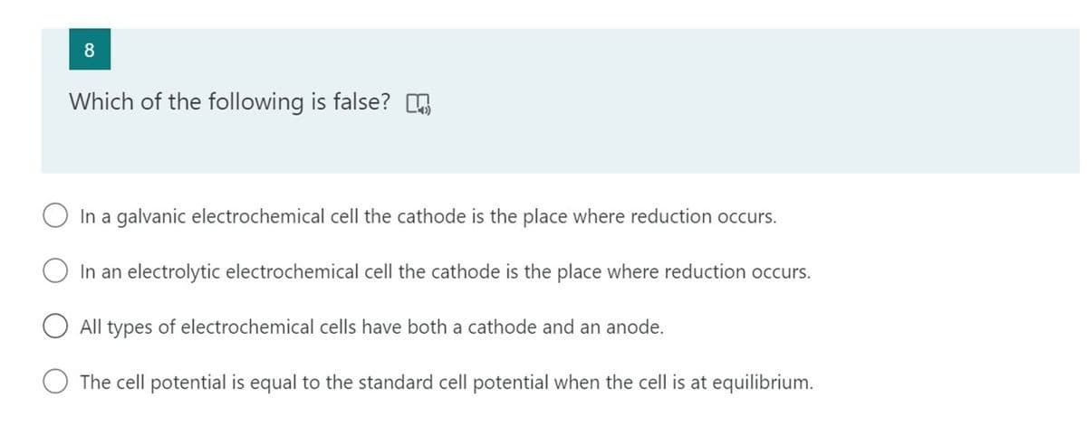 8
Which of the following is false? E
In a galvanic electrochemical cell the cathode is the place where reduction occurs.
In an electrolytic electrochemical cell the cathode is the place where reduction occurs.
All types of electrochemical cells have both a cathode and an anode.
The cell potential is equal to the standard cell potential when the cell is at equilibrium.
