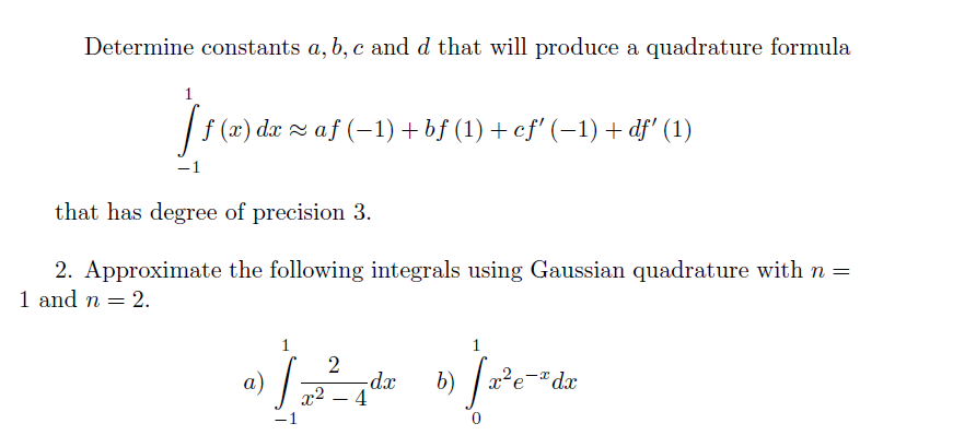 Determine constants a, b, c and d that will produce a quadrature formula
1
| f (2) da z af (-1) + bf (1) + ef' (–1) + df' (1)
–1
that has degree of precision 3.
2. Approximate the following integrals using Gaussian quadrature with n =
1 and n = 2.
1
а)
-dx
-* dx
x2 – 4
-
-1
